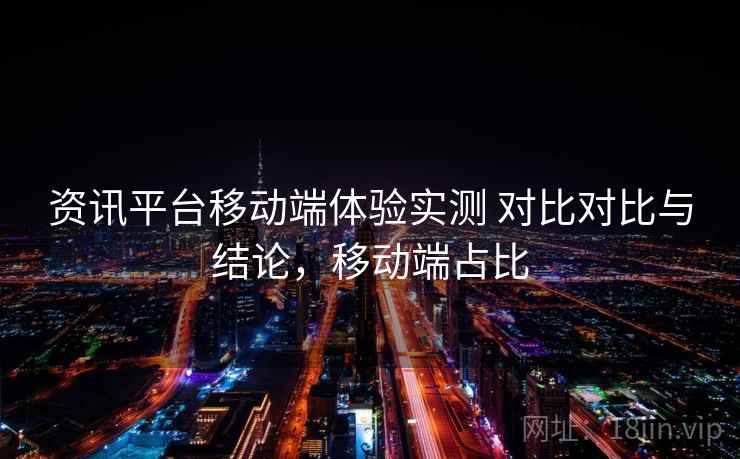 资讯平台移动端体验实测 对比对比与结论,移动端占比 资讯平台移动端体验实测 对比对比与结论,移动端占比