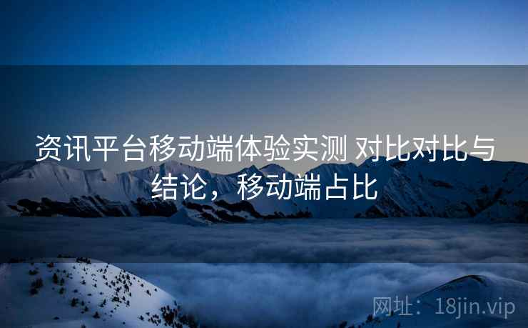 资讯平台移动端体验实测 对比对比与结论，移动端占比