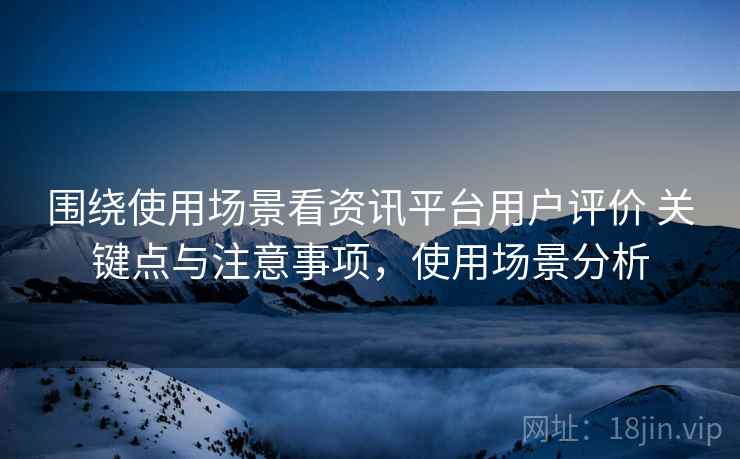围绕使用场景看资讯平台用户评价 关键点与注意事项，使用场景分析