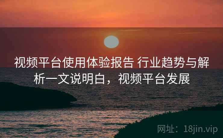 视频平台使用体验报告 行业趋势与解析一文说明白，视频平台发展