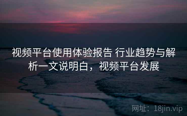 视频平台使用体验报告 行业趋势与解析一文说明白,视频平台发展 视频平台使用体验报告 行业趋势与解析一文说明白,视频平台发展