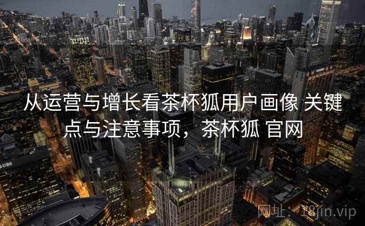 从运营与增长看茶杯狐用户画像 关键点与注意事项，茶杯狐 官网