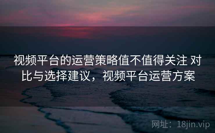 视频平台的运营策略值不值得关注 对比与选择建议，视频平台运营方案