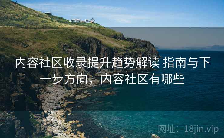 内容社区收录提升趋势解读 指南与下一步方向，内容社区有哪些