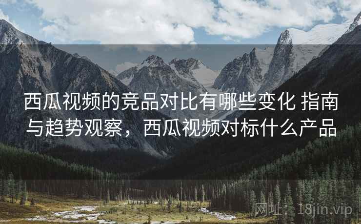 西瓜视频的竞品对比有哪些变化 指南与趋势观察,西瓜视频对标什么产品 西瓜视频的竞品对比有哪些变化 指南与趋势观察,西瓜视频对标什么产品