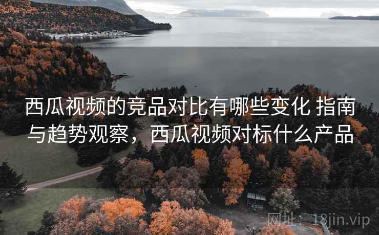 西瓜视频的竞品对比有哪些变化 指南与趋势观察，西瓜视频对标什么产品