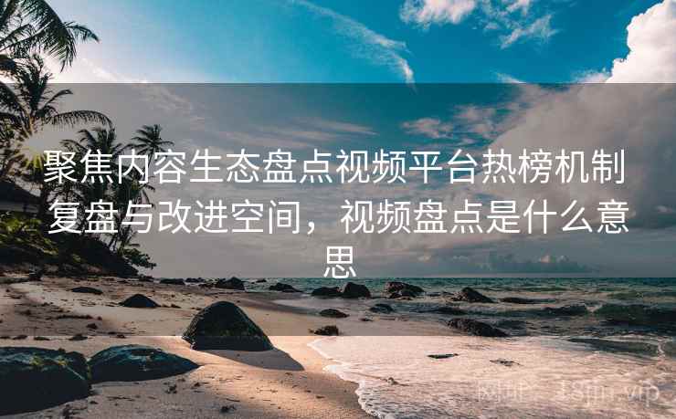 聚焦内容生态盘点视频平台热榜机制 复盘与改进空间，视频盘点是什么意思