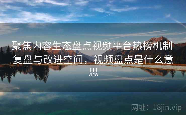 聚焦内容生态盘点视频平台热榜机制 复盘与改进空间,视频盘点是什么意思 聚焦内容生态盘点视频平台热榜机制 复盘与改进空间,视频盘点是什么意思