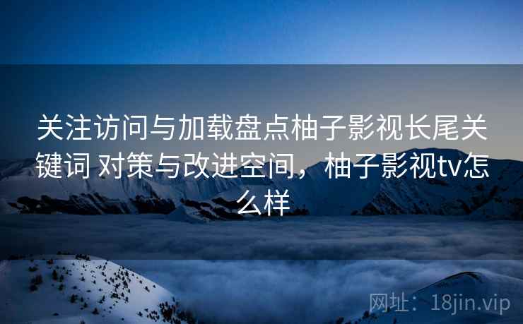 关注访问与加载盘点柚子影视长尾关键词 对策与改进空间,柚子影视tv怎么样 关注访问与加载盘点柚子影视长尾关键词 对策与改进空间,柚子影视tv怎么样