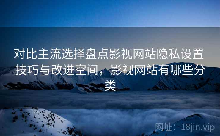 对比主流选择盘点影视网站隐私设置 技巧与改进空间，影视网站有哪些分类