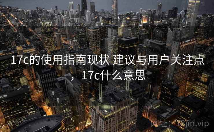 17c的使用指南现状 建议与用户关注点,17c什么意思 17c的使用指南现状 建议与用户关注点,17c什么意思