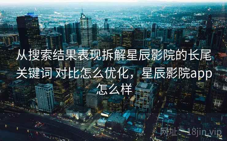 从搜索结果表现拆解星辰影院的长尾关键词 对比怎么优化，星辰影院app怎么样