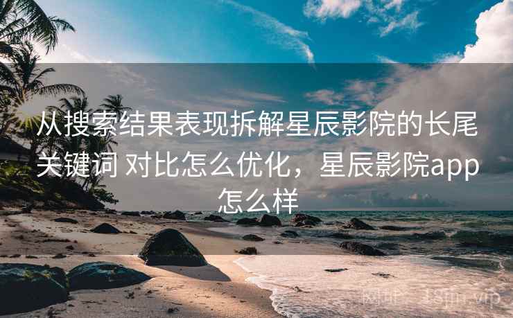 从搜索结果表现拆解星辰影院的长尾关键词 对比怎么优化,星辰影院app怎么样 从搜索结果表现拆解星辰影院的长尾关键词 对比怎么优化,星辰影院app怎么样
