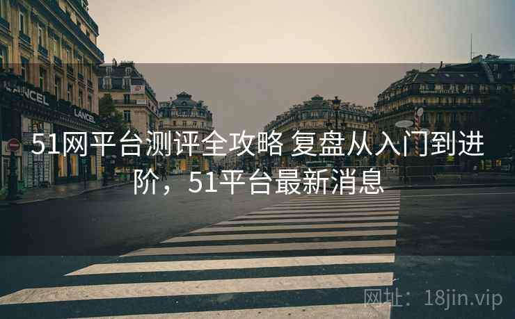 51网平台测评全攻略 复盘从入门到进阶，51平台最新消息
