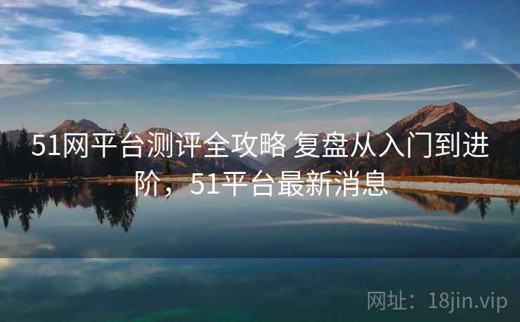51网平台测评全攻略 复盘从入门到进阶，51平台最新消息
