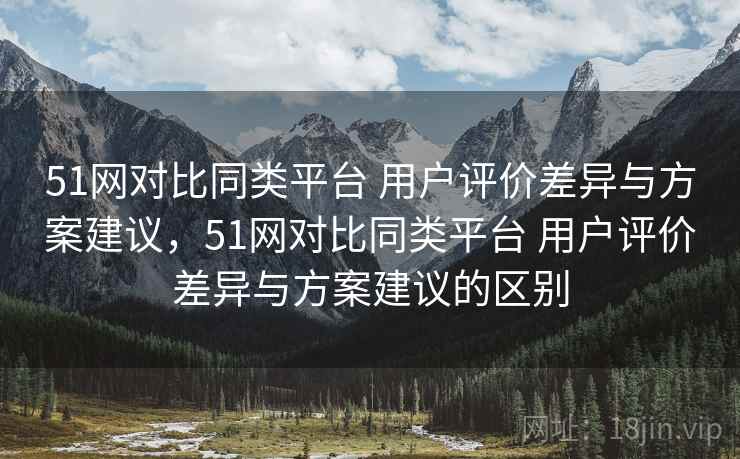 51网对比同类平台 用户评价差异与方案建议，51网对比同类平台 用户评价差异与方案建议的区别