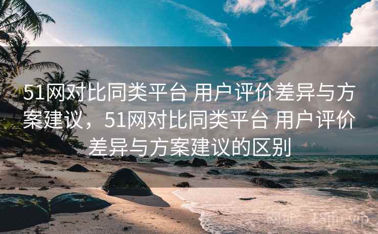 51网对比同类平台 用户评价差异与方案建议，51网对比同类平台 用户评价差异与方案建议的区别