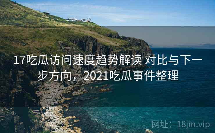 17吃瓜访问速度趋势解读 对比与下一步方向，2021吃瓜事件整理