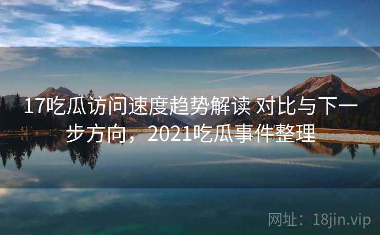 17吃瓜访问速度趋势解读 对比与下一步方向，2021吃瓜事件整理