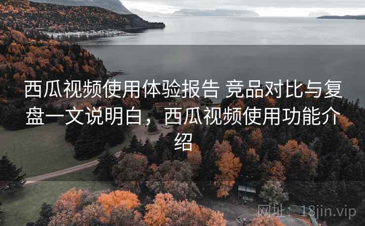 西瓜视频使用体验报告 竞品对比与复盘一文说明白，西瓜视频使用功能介绍