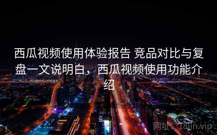 西瓜视频使用体验报告 竞品对比与复盘一文说明白，西瓜视频使用功能介绍