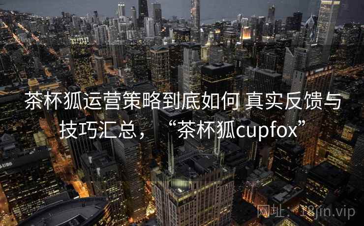 茶杯狐运营策略到底如何 真实反馈与技巧汇总，“茶杯狐cupfox”
