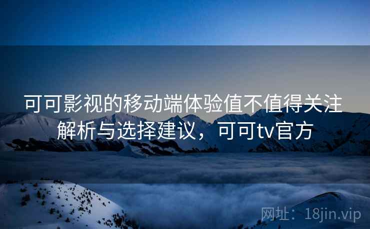 可可影视的移动端体验值不值得关注 解析与选择建议，可可tv官方
