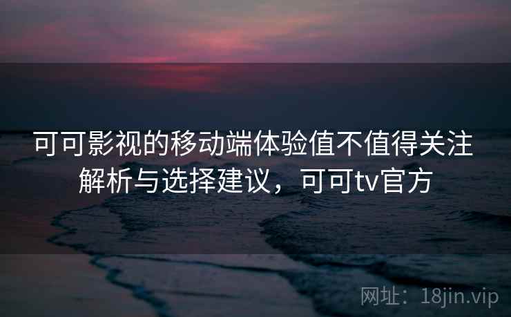 可可影视的移动端体验值不值得关注 解析与选择建议，可可tv官方