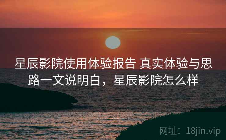 星辰影院使用体验报告 真实体验与思路一文说明白，星辰影院怎么样