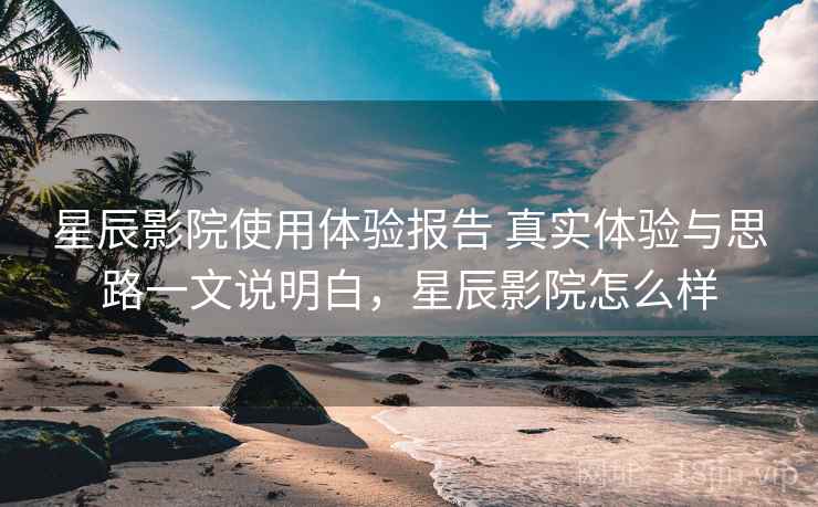 星辰影院使用体验报告 真实体验与思路一文说明白，星辰影院怎么样