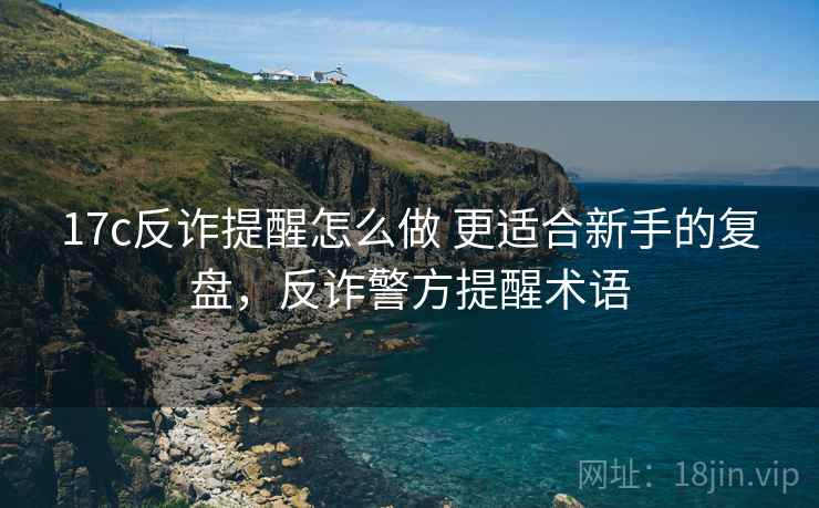 17c反诈提醒怎么做 更适合新手的复盘，反诈警方提醒术语