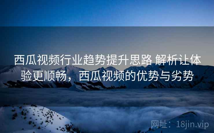 西瓜视频行业趋势提升思路 解析让体验更顺畅，西瓜视频的优势与劣势