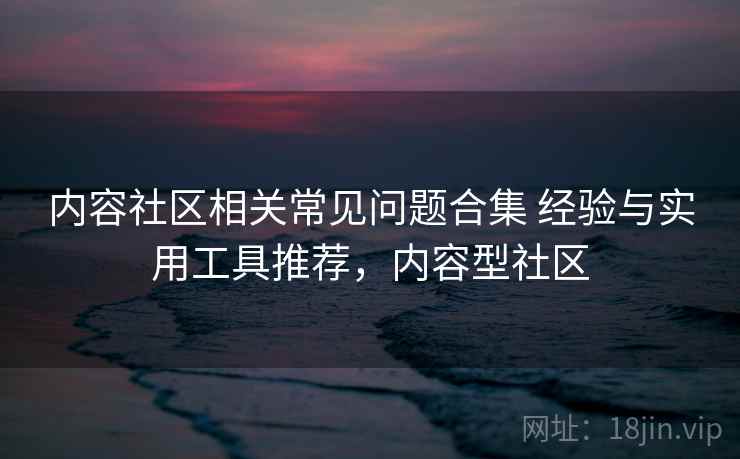 内容社区相关常见问题合集 经验与实用工具推荐，内容型社区