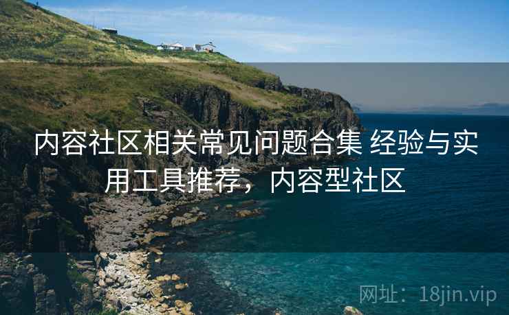 内容社区相关常见问题合集 经验与实用工具推荐，内容型社区