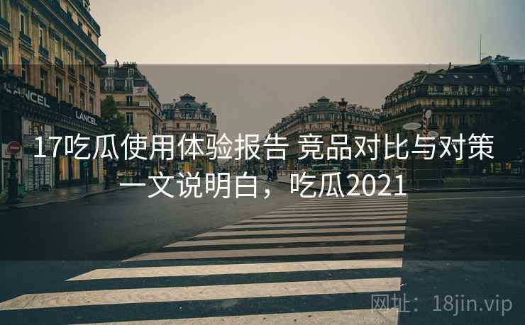 17吃瓜使用体验报告 竞品对比与对策一文说明白，吃瓜2021