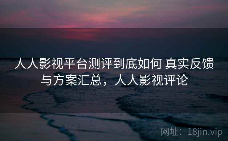 人人影视平台测评到底如何 真实反馈与方案汇总，人人影视评论