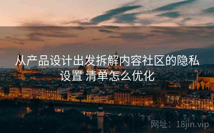 从产品设计出发拆解内容社区的隐私设置 清单怎么优化
