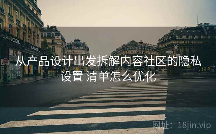 从产品设计出发拆解内容社区的隐私设置 清单怎么优化