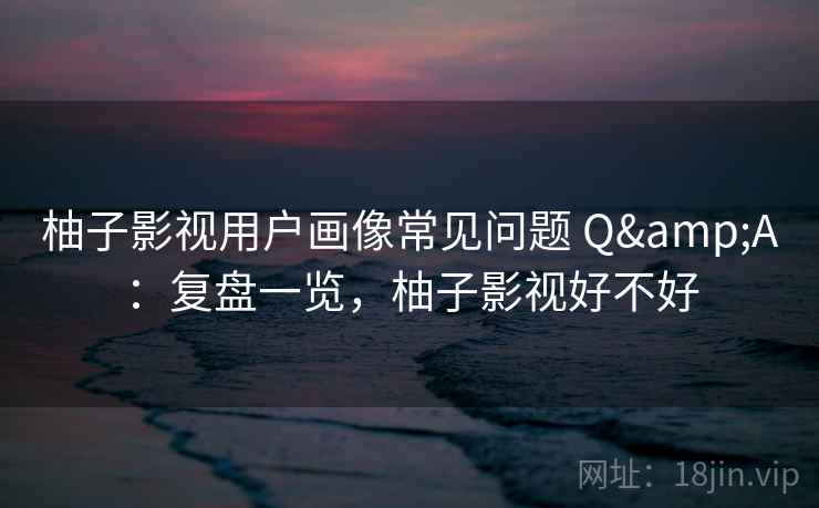 柚子影视用户画像常见问题 Q&A：复盘一览，柚子影视好不好