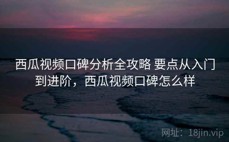 西瓜视频口碑分析全攻略 要点从入门到进阶，西瓜视频口碑怎么样