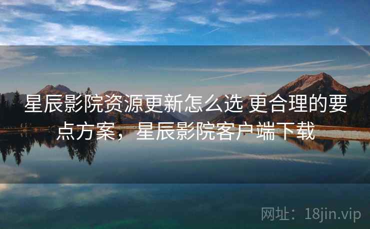 星辰影院资源更新怎么选 更合理的要点方案，星辰影院客户端下载