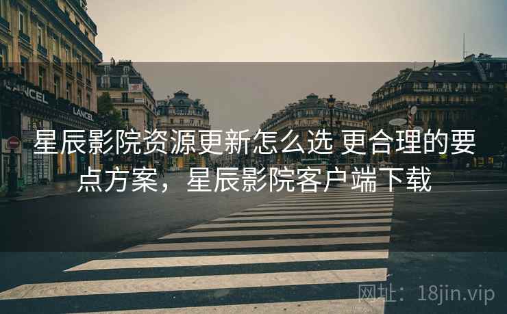 星辰影院资源更新怎么选 更合理的要点方案，星辰影院客户端下载