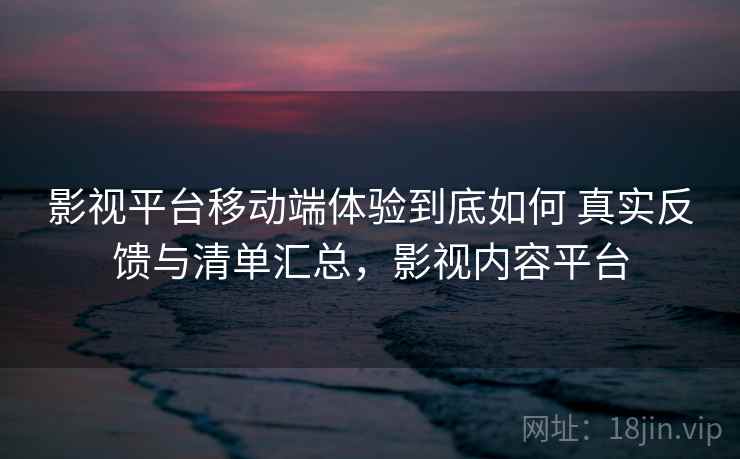 影视平台移动端体验到底如何 真实反馈与清单汇总，影视内容平台