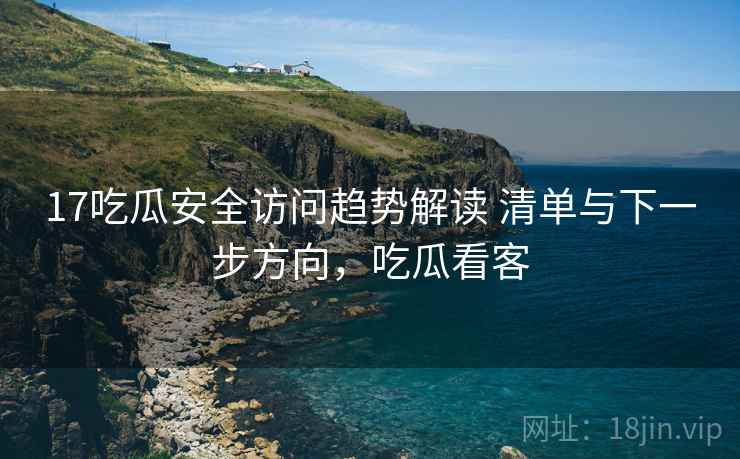 17吃瓜安全访问趋势解读 清单与下一步方向，吃瓜看客