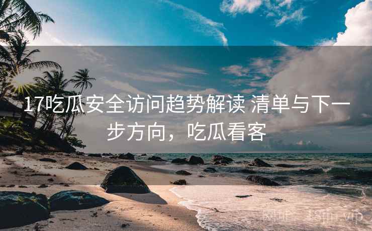17吃瓜安全访问趋势解读 清单与下一步方向，吃瓜看客