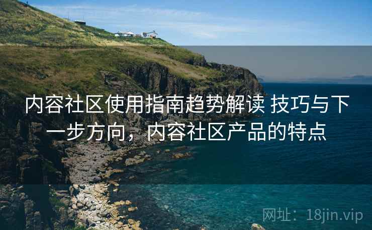 内容社区使用指南趋势解读 技巧与下一步方向，内容社区产品的特点