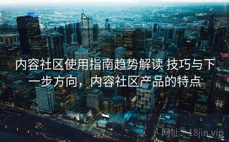 内容社区使用指南趋势解读 技巧与下一步方向，内容社区产品的特点