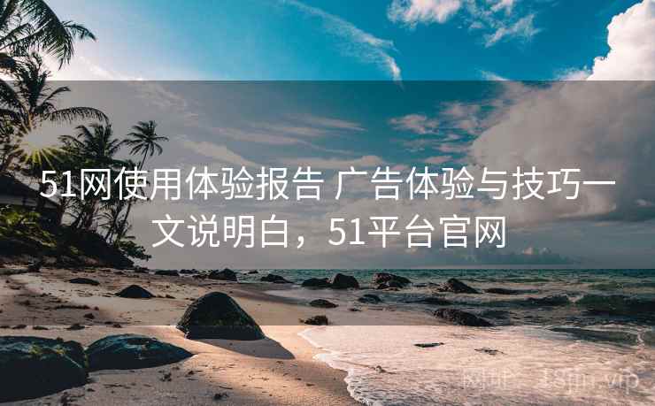 51网使用体验报告 广告体验与技巧一文说明白，51平台官网