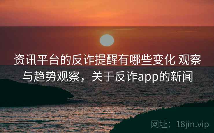 资讯平台的反诈提醒有哪些变化 观察与趋势观察，关于反诈app的新闻