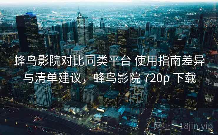 蜂鸟影院对比同类平台 使用指南差异与清单建议，蜂鸟影院 720p 下载